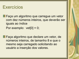 Exercícios
Faça um algoritmo que carregue um vetor
com dez números inteiros, que deverão ser
iguais ao índice
Por exemplo: vet[0] = 0;
Faça algoritmo que declare um vetor, de
números inteiros, de tamanho 8 e que o
mesmo seja carregado solicitando ao
usuário a inserção dos valores.
 