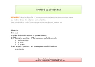 MEMOIRE	
  	
  Goubet	
  Camille	
  	
  	
  L'impact	
  du	
  contexte	
  familial	
  et	
  du	
  contexte	
  scolaire	
  
sur	
  l'es7me	
  de	
  soi	
  des	
  enfants	
  à	
  haut	
  poten7el.	
  
hAp://dumas.ccsd.cnrs.fr/docs/00/74/90/28/PDF/goubet_camille.pdf	
  
	
  
	
  
25	
  ragazzi	
  
7-­‐17	
  anni	
  
1)	
  gli	
  APC	
  hanno	
  una	
  s7ma	
  di	
  se	
  globale	
  più	
  bassa	
  
2)	
  APC	
  scolarità	
  speciﬁca	
  >	
  APC	
  che	
  seguono	
  scolarità	
  normale	
  
1)  Migliore	
  se	
  globale	
  
2)  Se	
  sociale	
  
3)  Se	
  famigliare	
  
3)	
  APC	
  scolarità	
  speciﬁca	
  <	
  APC	
  che	
  seguono	
  scolarità	
  normale	
  
	
  se	
  scolas7co	
  
	
  
Inventario	
  SEI	
  Coopersmith	
  
Giovanni Galli, psicologo, psicopedagogista
DIAGNOSI, CONSULENZA, FORMAZIONE, per l’APC
 