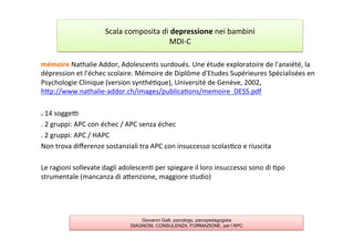 mémoire	
  Nathalie	
  Addor,	
  Adolescents	
  surdoués.	
  Une	
  étude	
  exploratoire	
  de	
  l'anxiété,	
  la	
  
dépression	
  et	
  l'échec	
  scolaire.	
  Mémoire	
  de	
  Diplôme	
  d'Etudes	
  Supérieures	
  Spécialisées	
  en	
  
Psychologie	
  Clinique	
  (version	
  synthé7que),	
  Université	
  de	
  Genève,	
  2002,	
  
hAp://www.nathalie-­‐addor.ch/images/publica7ons/memoire_DESS.pdf	
  
	
  	
  
.	
  14	
  soggel	
  
.	
  2	
  gruppi:	
  APC	
  con	
  échec	
  /	
  APC	
  senza	
  échec	
  
.	
  2	
  gruppi:	
  APC	
  /	
  HAPC	
  
Non	
  trova	
  diﬀerenze	
  sostanziali	
  tra	
  APC	
  con	
  insuccesso	
  scolas7co	
  e	
  riuscita	
  
	
  
Le	
  ragioni	
  sollevate	
  dagli	
  adolescen7	
  per	
  spiegare	
  il	
  loro	
  insuccesso	
  sono	
  di	
  7po	
  
strumentale	
  (mancanza	
  di	
  aAenzione,	
  maggiore	
  studio)	
  
	
  
Scala	
  composita	
  di	
  depressione	
  nei	
  bambini	
  
MDI-­‐C	
  	
  
Giovanni Galli, psicologo, psicopedagogista
DIAGNOSI, CONSULENZA, FORMAZIONE, per l’APC
 