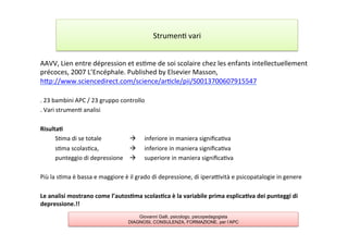 AAVV,	
  Lien	
  entre	
  dépression	
  et	
  es7me	
  de	
  soi	
  scolaire	
  chez	
  les	
  enfants	
  intellectuellement	
  
précoces,	
  2007	
  L’Encéphale.	
  Published	
  by	
  Elsevier	
  Masson,	
  
hAp://www.sciencedirect.com/science/ar7cle/pii/S0013700607915547	
  
	
  
.	
  23	
  bambini	
  APC	
  /	
  23	
  gruppo	
  controllo	
  
.	
  Vari	
  strumen7	
  analisi	
  
	
  
Risulta2	
  
	
  S7ma	
  di	
  se	
  totale	
   	
   	
  à 	
  inferiore	
  in	
  maniera	
  signiﬁca7va	
  
	
  s7ma	
  scolas7ca,	
   	
   	
  à 	
  inferiore	
  in	
  maniera	
  signiﬁca7va	
  
	
  punteggio	
  di	
  depressione 	
  à 	
  superiore	
  in	
  maniera	
  signiﬁca7va	
  
	
  
Più	
  la	
  s7ma	
  è	
  bassa	
  e	
  maggiore	
  è	
  il	
  grado	
  di	
  depressione,	
  di	
  iperalvità	
  e	
  psicopatalogie	
  in	
  genere	
  
	
  
Le	
  analisi	
  mostrano	
  come	
  l’autos2ma	
  scolas2ca	
  è	
  la	
  variabile	
  prima	
  esplica2va	
  dei	
  punteggi	
  di	
  
depressione.!!	
  
	
  
Strumen7	
  vari	
  
Giovanni Galli, psicologo, psicopedagogista
DIAGNOSI, CONSULENZA, FORMAZIONE, per l’APC
 