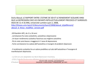 Duha	
  Aboud,	
  LE	
  RAPPORT	
  ENTRE	
  L’ESTIME	
  DE	
  SOI	
  ET	
  LE	
  RENDEMENT	
  SCOLAIRE	
  AINSI	
  
QUE	
  LA	
  DEPRESSION	
  CHEZ	
  LES	
  ENFANTS	
  INTELLECTUELLEMENT	
  PRECOCES	
  ET	
  SURDOUES	
  
AGES	
  DE	
  11	
  A	
  16	
  ANS,	
  Université	
  Lumière	
  Lyon	
  2,	
  2008,	
  
hAp://theses.univ-­‐lyon2.fr/documents/lyon2/2008/aboud_d/pdfAmont/
aboud_d_these_modiﬁee_version.pdf	
  
	
  
.103	
  bambini	
  APC,	
  da	
  11	
  a	
  16	
  anni	
  
.	
  correlazione	
  fra	
  note	
  scolas7che,	
  autos7ma	
  e	
  depressione	
  
.	
  Un	
  buon	
  rendimento	
  scolas7co	
  favorisce	
  una	
  migliore	
  autos7ma	
  
.	
  Più	
  le	
  note	
  sono	
  basse	
  e	
  maggiore	
  è	
  il	
  	
  tasso	
  di	
  depressione	
  
.	
  Forte	
  correlazione	
  tra	
  caduta	
  dell’autos7ma	
  e	
  insorgere	
  di	
  problemi	
  depressivi.	
  
	
  
.	
  Il	
  rendimento	
  scolas7co	
  ha	
  un	
  valore	
  predilvo	
  sul	
  calo	
  dell’autos7ma	
  e	
  l’insorgere	
  di	
  
manifestazioni	
  depressive.	
  
	
  
-­‐	
  La	
  CDI	
  est	
  une	
  adapta7on	
  du	
  Beck	
  Dépression	
  Inventory	
  
-­‐	
  ETES	
  L’Echelle	
  Toulousaine	
  d’Es7me	
  de	
  Soi	
  est	
  un	
  ou7l	
  méthodologique	
  qui	
  permet	
  
d’évaluer	
  l’es7me	
  de	
  soi	
  du	
  sujet	
  dans	
  une	
  perspec7ve	
  sociale	
  et	
  du	
  développement.	
  
	
  
CDI	
  
Giovanni Galli, psicologo, psicopedagogista
DIAGNOSI, CONSULENZA, FORMAZIONE, per l’APC
 