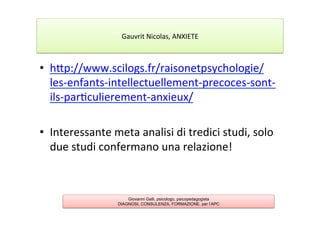 •  hAp://www.scilogs.fr/raisonetpsychologie/
les-­‐enfants-­‐intellectuellement-­‐precoces-­‐sont-­‐
ils-­‐par7culierement-­‐anxieux/	
  
•  Interessante	
  meta	
  analisi	
  di	
  tredici	
  studi,	
  solo	
  
due	
  studi	
  confermano	
  una	
  relazione!	
  
Giovanni Galli, psicologo, psicopedagogista
DIAGNOSI, CONSULENZA, FORMAZIONE, per l’APC
Gauvrit	
  Nicolas,	
  ANXIETE	
  
 