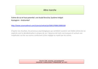 Es7me	
  de	
  soi	
  et	
  haut	
  poten7el:	
  une	
  ètude	
  Rorschac	
  Système	
  Intégré	
  
Kostoginni	
  –	
  Andronikof	
  
	
  
hAp://www.sciencedirect.com/science/ar7cle/pii/S0013700613000328	
  
	
  
D’après	
  nos	
  résultats,	
  les	
  processus	
  psychologiques	
  qui	
  semblent	
  soutenir	
  une	
  faible	
  es7me	
  de	
  soi	
  
explicite	
  sont	
  la	
  désidéalisa7on	
  à	
  propos	
  de	
  soi,	
  l’absence	
  de	
  traits	
  narcissiques	
  et	
  surtout	
  une	
  
inap7tude	
  à	
  se	
  lier	
  aux	
  autres	
  conduisant	
  à	
  être	
  négligé	
  ou	
  rejeté	
  par	
  les	
  autres.	
  
	
  
	
  
	
  
Altre	
  ricerche	
  
Giovanni Galli, psicologo, psicopedagogista
DIAGNOSI, CONSULENZA, FORMAZIONE, per l’APC
 