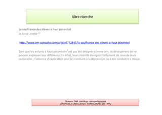La	
  souﬀrance	
  des	
  élèves	
  à	
  haut	
  poten2el	
  
Jo	
  Steck-­‐Jen+le	
  [1]	
  
	
  
	
  hAp://www.em-­‐consulte.com/ar7cle/772847/la-­‐souﬀrance-­‐des-­‐eleves-­‐a-­‐haut-­‐poten7el	
  
	
  
Tant	
  que	
  les	
  enfants	
  à	
  haut	
  poten7el	
  n’ont	
  pas	
  été	
  désignés	
  comme	
  tels,	
  ils	
  désespèrent	
  de	
  ne	
  
pouvoir	
  expliquer	
  leur	
  diﬀérence.	
  En	
  eﬀet,	
  leurs	
  intérêts	
  divergent	
  fortement	
  de	
  ceux	
  de	
  leurs	
  
camarades	
  ;	
  l’absence	
  d’explica7on	
  peut	
  les	
  conduire	
  à	
  la	
  dépression	
  ou	
  à	
  des	
  conduites	
  à	
  risque.	
  
	
  
Altre	
  ricerche	
  
Giovanni Galli, psicologo, psicopedagogista
DIAGNOSI, CONSULENZA, FORMAZIONE, per l’APC
 