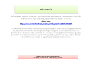 Enfants	
  à	
  haut	
  poten7el	
  intellectuel	
  :	
  psychopathologie,	
  socialisa7on	
  et	
  comportements	
  adapta7fs	
  
Giƒed	
  children:	
  Psychopathology,	
  socializa7on	
  and	
  adap7ve	
  behaviors	
  
Liratni,	
  2010	
  
hYp://www.sciencedirect.com/science/ar2cle/pii/S0222961710001923	
  
	
  
Les	
  enfants	
  HPI	
  présentant	
  des	
  symptômes	
  psychopathologiques	
  éprouvent	
  davantage	
  de	
  diﬃcultés	
  
à	
  s’adapter	
  socialement.	
  Nos	
  résultats	
  poussent	
  à	
  prendre	
  garde	
  aux	
  biais	
  de	
  recrutement	
  des	
  
par7cipants	
  aux	
  études	
  sur	
  le	
  haut	
  poten7el	
  et	
  à	
  considérer	
  davantage	
  l’existence	
  de	
  sous-­‐groupes	
  
par7culiers	
  et	
  donc	
  l’existence	
  d’une	
  grande	
  hétérogénéité	
  du	
  phénomène.	
  Nous	
  tentons	
  d’élargir	
  
notre	
  réﬂexion	
  sous	
  l’angle	
  de	
  la	
  psychopathologie	
  développementale.	
  
Altre	
  ricerche	
  
Giovanni Galli, psicologo, psicopedagogista
DIAGNOSI, CONSULENZA, FORMAZIONE, per l’APC
 