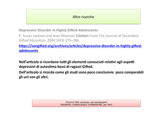 Depressive	
  Disorder	
  in	
  Highly	
  Giaed	
  Adolescents	
  
P.	
  Susan	
  Jackson	
  and	
  Jean	
  Peterson	
  Cita2on	
  From	
  The	
  Journal	
  of	
  Secondary	
  
Giƒed	
  Educa7on.	
  2004	
  14(3)	
  175–186.	
  
hYps://sengiaed.org/archives/ar2cles/depressive-­‐disorder-­‐in-­‐highly-­‐giaed-­‐
adolescents	
  
	
  
Nell’ar2colo	
  si	
  ricordano	
  tub	
  gli	
  elemen2	
  conosciu2	
  rela2vi	
  agli	
  aspeb	
  
depressivi	
  di	
  autos2ma	
  bassi	
  di	
  ragazzi	
  Giaed.	
  	
  
Dell’ar2colo	
  si	
  ricorda	
  come	
  gli	
  studi	
  sono	
  poco	
  conclusivie	
  	
  poco	
  comparabili	
  
gli	
  uni	
  con	
  gli	
  altri.	
  
Altre	
  ricerche	
  
Giovanni Galli, psicologo, psicopedagogista
DIAGNOSI, CONSULENZA, FORMAZIONE, per l’APC
 