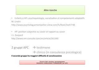 •  Enfants	
  à	
  HPI:	
  psychopatologie,	
  socialisa7on	
  et	
  competements	
  adapta7fs	
  
M.	
  Liratni	
  
hAp://www.psychologuemontpellier.sitew.com/fs/Root/3xeh7-­‐NE	
  
	
  
•  HP:	
  posi7on	
  subjec7ve	
  au	
  savoir	
  et	
  rapport	
  au	
  savoir	
  
J.L.	
  Gaspard	
  
hAp://www.em-­‐consulte.com/en/ar7cle/261395	
  
	
  
2	
  gruppi	
  APC	
   	
  à	
  tes7mone	
  
	
   	
   	
   	
   	
  à	
  clinico	
  (in	
  consulenza	
  psicologica)	
  
Il	
  secondo	
  gruppo	
  ha	
  maggiori	
  diﬃcoltà	
  di	
  socializzazione	
  
Altre	
  ricerche	
  
Giovanni Galli, psicologo, psicopedagogista
DIAGNOSI, CONSULENZA, FORMAZIONE, per l’APC
 