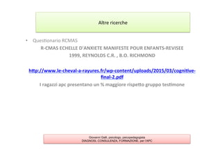 •  Ques7onario	
  RCMAS	
  
R-­‐CMAS	
  ECHELLE	
  D'ANXIETE	
  MANIFESTE	
  POUR	
  ENFANTS-­‐REVISEE	
  
1999,	
  REYNOLDS	
  C.R.	
  ,	
  B.O.	
  RICHMOND	
  
	
  
hYp://www.le-­‐cheval-­‐a-­‐rayures.fr/wp-­‐content/uploads/2015/03/cogni2ve-­‐
ﬁnal-­‐2.pdf	
  
I	
  ragazzi	
  apc	
  presentano	
  un	
  %	
  maggiore	
  rispeYo	
  gruppo	
  tes2mone	
  
	
  
Altre	
  ricerche	
  
Giovanni Galli, psicologo, psicopedagogista
DIAGNOSI, CONSULENZA, FORMAZIONE, per l’APC
 