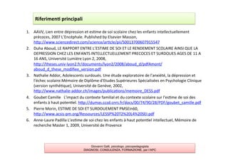 1.  AAVV,	
  Lien	
  entre	
  dépression	
  et	
  es7me	
  de	
  soi	
  scolaire	
  chez	
  les	
  enfants	
  intellectuellement	
  
précoces,	
  2007	
  L’Encéphale.	
  Published	
  by	
  Elsevier	
  Masson,	
  
hAp://www.sciencedirect.com/science/ar7cle/pii/S0013700607915547	
  
2.  Duha	
  Aboud,	
  LE	
  RAPPORT	
  ENTRE	
  L’ESTIME	
  DE	
  SOI	
  ET	
  LE	
  RENDEMENT	
  SCOLAIRE	
  AINSI	
  QUE	
  LA	
  
DEPRESSION	
  CHEZ	
  LES	
  ENFANTS	
  INTELLECTUELLEMENT	
  PRECOCES	
  ET	
  SURDOUES	
  AGES	
  DE	
  11	
  A	
  
16	
  ANS,	
  Université	
  Lumière	
  Lyon	
  2,	
  2008,	
  
hAp://theses.univ-­‐lyon2.fr/documents/lyon2/2008/aboud_d/pdfAmont/
aboud_d_these_modiﬁee_version.pdf	
  
3.  Nathalie	
  Addor,	
  Adolescents	
  surdoués.	
  Une	
  étude	
  exploratoire	
  de	
  l'anxiété,	
  la	
  dépression	
  et	
  
l'échec	
  scolaire.Mémoire	
  de	
  Diplôme	
  d'Etudes	
  Supérieures	
  Spécialisées	
  en	
  Psychologie	
  Clinique	
  
(version	
  synthé7que),	
  Université	
  de	
  Genève,	
  2002,	
  
hAp://www.nathalie-­‐addor.ch/images/publica7ons/memoire_DESS.pdf	
  
4.  Goubet	
  Camille	
  	
  	
  L'impact	
  du	
  contexte	
  familial	
  et	
  du	
  contexte	
  scolaire	
  sur	
  l'es7me	
  de	
  soi	
  des	
  
enfants	
  à	
  haut	
  poten7el.	
  hAp://dumas.ccsd.cnrs.fr/docs/00/74/90/28/PDF/goubet_camille.pdf	
  
5.  Pierre	
  Morin,	
  ESTIME	
  DE	
  SOI	
  ET	
  SURDOUEMENT	
  PMSEIn60,	
  
hAp://www.acsis-­‐pm.org/Ressources/LESSP%20T2%20L4%20SEI.pdf	
  
6.  Anne-­‐Laure	
  Padilla	
  L’es7me	
  de	
  soi	
  chez	
  les	
  enfants	
  à	
  haut	
  poten7el	
  intellectuel,	
  Mémoire	
  de	
  
recherche	
  Master	
  1,	
  2009,	
  Université	
  de	
  Provence	
  
	
  
Riferimen2	
  principali	
  
Giovanni Galli, psicologo, psicopedagogista
DIAGNOSI, CONSULENZA, FORMAZIONE, per l’APC
 