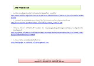 •  A.	
  Giordan,	
  La	
  précocité	
  intellectuelle:	
  des	
  eﬀets	
  néga2fs?	
  
hAp://www.anpeip.org/quest-­‐ce-­‐que-­‐la-­‐precocite-­‐intellectuelle/si-­‐precocite-­‐pourquoi-­‐savoir/eviter-­‐
ecueils	
  
•  J.	
  Legrand,	
  Le	
  developpement	
  aﬀec7f	
  de	
  l’enfant	
  dit	
  intellectullement	
  précoce	
  
hAp://www.cabinet-­‐psychotherapie.com/ar7cles/ar7cle_surdoues.pdf	
  
	
  
•  Mélanie	
  BIDAUT	
  GARNIER,	
  Préven2on	
  des	
  troubles	
  psychopathologiques	
  liés	
  au	
  haut	
  poten2el	
  
intellectuel	
  
hAp://gappesm.net/Ressources/Ar7cles/Haut-­‐Poten7el-­‐Medecine/Preven7on%20troubles%20haut
%20poten7el%20intellectuel.htm	
  
	
  
•  A.	
  Gauvrit,	
  Le	
  complèxe	
  de	
  l’albatros	
  
hAp://pedagogie.ac-­‐toulouse.fr/garsep/gauvrit.htm	
  
	
  
Altri	
  riferimen2	
  
Giovanni Galli, psicologo, psicopedagogista
DIAGNOSI, CONSULENZA, FORMAZIONE, per l’APC
 
