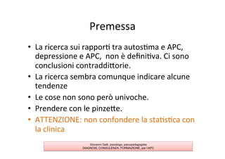 Premessa	
  
•  La	
  ricerca	
  sui	
  rappor7	
  tra	
  autos7ma	
  e	
  APC,	
  
depressione	
  e	
  APC,	
  	
  non	
  è	
  deﬁni7va.	
  Ci	
  sono	
  
conclusioni	
  contraddiAorie.	
  
•  La	
  ricerca	
  sembra	
  comunque	
  indicare	
  alcune	
  
tendenze	
  
•  Le	
  cose	
  non	
  sono	
  però	
  univoche.	
  
•  Prendere	
  con	
  le	
  pinzeAe.	
  
•  ATTENZIONE:	
  non	
  confondere	
  la	
  sta7s7ca	
  con	
  
la	
  clinica	
  
Giovanni Galli, psicologo, psicopedagogista
DIAGNOSI, CONSULENZA, FORMAZIONE, per l’APC
 