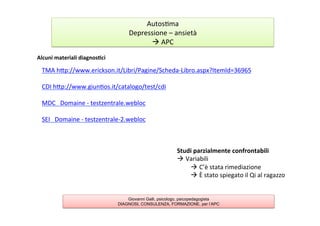 Alcuni	
  materiali	
  diagnos2ci	
  
	
  
Autos7ma	
  
Depressione	
  –	
  ansietà	
  	
  
à	
  APC	
  
Giovanni Galli, psicologo, psicopedagogista
DIAGNOSI, CONSULENZA, FORMAZIONE, per l’APC
TMA	
  hAp://www.erickson.it/Libri/Pagine/Scheda-­‐Libro.aspx?ItemId=36965	
  
	
  
CDI	
  hAp://www.giun7os.it/catalogo/test/cdi	
  
	
  
MDC	
  	
  	
  Domaine	
  -­‐	
  testzentrale.webloc	
  
	
  
SEI	
  	
  	
  Domaine	
  -­‐	
  testzentrale-­‐2.webloc	
  
	
  
	
  
	
  
Studi	
  parzialmente	
  confrontabili	
  
à Variabili	
  
à C’è	
  stata	
  rimediazione	
  
à È	
  stato	
  spiegato	
  il	
  Qi	
  al	
  ragazzo	
  
 