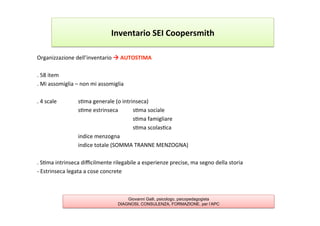 Organizzazione	
  dell’inventario	
  à	
  AUTOSTIMA	
  
	
  
.	
  58	
  item	
  
.	
  Mi	
  assomiglia	
  –	
  non	
  mi	
  assomiglia	
  
	
  
.	
  4	
  scale 	
   	
  s7ma	
  generale	
  (o	
  intrinseca)	
  
	
   	
   	
  s7me	
  estrinseca	
   	
  s7ma	
  sociale 	
  	
  
	
   	
   	
   	
   	
   	
   	
  s7ma	
  famigliare	
  
	
   	
   	
   	
   	
   	
   	
  s7ma	
  scolas7ca	
  
	
   	
   	
  indice	
  menzogna	
  
	
   	
   	
  indice	
  totale	
  (SOMMA	
  TRANNE	
  MENZOGNA)	
  
	
  
.	
  S7ma	
  intrinseca	
  diﬃcilmente	
  rilegabile	
  a	
  esperienze	
  precise,	
  ma	
  segno	
  della	
  storia	
  
-­‐	
  Estrinseca	
  legata	
  a	
  cose	
  concrete	
  
	
  
Inventario	
  SEI	
  Coopersmith	
  
Giovanni Galli, psicologo, psicopedagogista
DIAGNOSI, CONSULENZA, FORMAZIONE, per l’APC
 