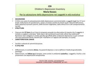 Children's	
  Depression	
  InventoryMaria	
  Kovacs	
  
	
  
Per	
  la	
  valutazione	
  della	
  depressione	
  nei	
  soggel	
  in	
  età	
  evolu7va	
  
	
  
•  DESCRIZIONE	
  
•  Il	
  CDI	
  è	
  una	
  scala	
  di	
  autovalutazione	
  della	
  depressione	
  somministrabile	
  a	
  soggel	
  dagli	
  8	
  ai	
  17	
  anni	
  
di	
  età.	
  SoAo	
  forma	
  di	
  ques7onario,	
  valuta	
  un'ampia	
  varietà	
  di	
  sintomi	
  quali	
  i	
  disturbi	
  dell'umore,	
  
della	
  capacità	
  di	
  provare	
  piacere,	
  delle	
  funzioni	
  vegeta7ve,	
  della	
  s7ma	
  di	
  sé	
  e	
  del	
  comportamento	
  
sociale.	
  
•  STRUTTURA	
  
•  Ciascuno	
  dei	
  27	
  item	
  di	
  cui	
  il	
  test	
  è	
  composto	
  prevede	
  tre	
  alterna7ve	
  di	
  risposta	
  che	
  il	
  soggeAo	
  è	
  
invitato	
  a	
  scegliere	
  sulla	
  base	
  "delle	
  idee	
  e	
  dei	
  sen7men7	
  avu7	
  nelle	
  ul7me	
  due	
  selmane".	
  
Numerosi	
  item	
  indagano	
  in	
  modo	
  speciﬁco	
  gli	
  eﬀel	
  della	
  condizione	
  depressiva	
  in	
  quei	
  contes7	
  
che	
  sono	
  par7colarmente	
  rilevan7	
  per	
  il	
  bambino	
  o	
  il	
  ragazzo	
  (ad	
  esempio,	
  la	
  scuola).	
  
•  CARATTERISTICHE	
  CHIAVE	
  
•  Facilità	
  e	
  velovità	
  di	
  somministrazione.	
  
•  È	
  UTILE	
  PER	
  	
  
•  Diﬀerenziare,	
  in	
  contesto	
  clinico,	
  tra	
  pazien7	
  depressi	
  e	
  non	
  e	
  deﬁnire	
  il	
  livello	
  di	
  gravità	
  della	
  
patologia.	
  
•  Determinare,	
  nei	
  follow-­‐up	
  di	
  terapie,	
  come	
  anche	
  in	
  ambiente	
  scolas2co,	
  i	
  soggel	
  a	
  rischio	
  o	
  che	
  
presentano	
  una	
  depressione	
  temporanea.	
  
CDI	
  
Children's	
  Depression	
  Inventory	
  
Maria	
  Kovacs	
  
Per	
  la	
  valutazione	
  della	
  depressione	
  nei	
  soggel	
  in	
  età	
  evolu7va	
  
Giovanni Galli, psicologo, psicopedagogista
DIAGNOSI, CONSULENZA, FORMAZIONE, per l’APC
 