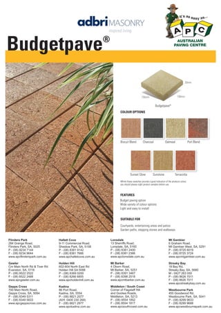 Budgetpave

®

30mm

190mm

190mm

Budgetpave®
COLOUR OPTIONS

Biscuit Blend

Charcoal

Sunset Glow

Sunstone

Oatmeal

Port Blend

Terracotta

Whilst these swatches provide a good indication of the products colour,
you should always sight product samples before use.

FEATURES
Budget paving option
Wide variety of colour options
Light and easy to install
SUITABLE FOR
Courtyards, entertaining areas and patios
Garden paths, stepping stones and walkways
Flinders Park
284 Grange Road,
Flinders Park, SA, 5025
P - (08) 8234 7144
F - (08) 8234 9644
www.apcflinderspark.com.au

Hallett Cove
9-11 Commercial Road,
Sheidow Park, SA, 5158
P - (08) 8381 9142
F - (08) 8381 7666
www.apchalletcove.com.au

Lonsdale
13 Sherriffs Road,
Lonsdale, SA, 5160
P - (08) 8381 2400
F - (08) 8381 2366
www.apclonsdale.com.au

Mt Gambier
6 Graham Road,
Mt Gambier West, SA, 5291
P - (08) 8725 6019
F - (08) 8725 3724
www.apcmtgambier.com.au

Gawler
Cnr Main North Rd & Tiver Rd
Evanston, SA, 5116
P - (08) 8522 2522
F - (08) 8522 2488
www.apcgawler.com.au

Holden Hill
602-604 North East Rd
Holden Hill SA 5088
P - (08) 8369 0200
F - (08) 8266 6855
www.apcholdenhill.com.au

Mt Barker
4 Oborn Road,
Mt Barker, SA, 5251
P - (08) 8391 3467
F - (08) 8398 2518
www.apcmtbarker.com.au

Streaky Bay
18 Bay Rd,
Streaky Bay, SA, 5680
M - 0427 263 050
P - (08) 8626 7011
F - (08) 8626 7011
www.apcstreakybay.com.au

Gepps Cross
700 Main North Road,
Gepps Cross, SA, 5094
P - (08) 8349 5311
F - (08) 8349 5833
www.apcgeppscross.com.au

Kadina
86 Port Road,
Kadina, SA, 5554
P - (08) 8821 2077
(A/H: 0400 230 269)
F - (08) 8821 2977
www.apckadina.com.au

Middleton / South Coast
Corner of Flagstaff Hill
and Goolwa Roads,
Middleton, SA, 5213
P - (08) 8554 1852
F - (08) 8554 1817
www.apcsouthcoast.com.au

Westbourne Park
455 Goodwood Rd,
Westbourne Park, SA, 5041
P - (08) 8299 9633
F - (08) 8299 9688
www.apcwestbournepark.com.au

 