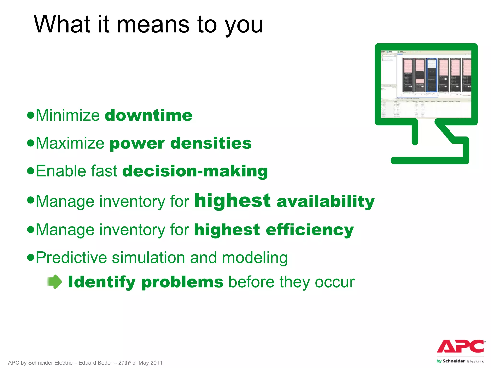 What it means to you


      ●Minimize downtime
      ●Maximize power densities
      ●Enable fast decision-making
      ●Manage inventory for highest availability
      ●Manage inventory for highest efficiency
      ●Predictive simulation and modeling
                       Identify problems before they occur



APC by Schneider Electric – Eduard Bodor – 27thh of May 2011
 