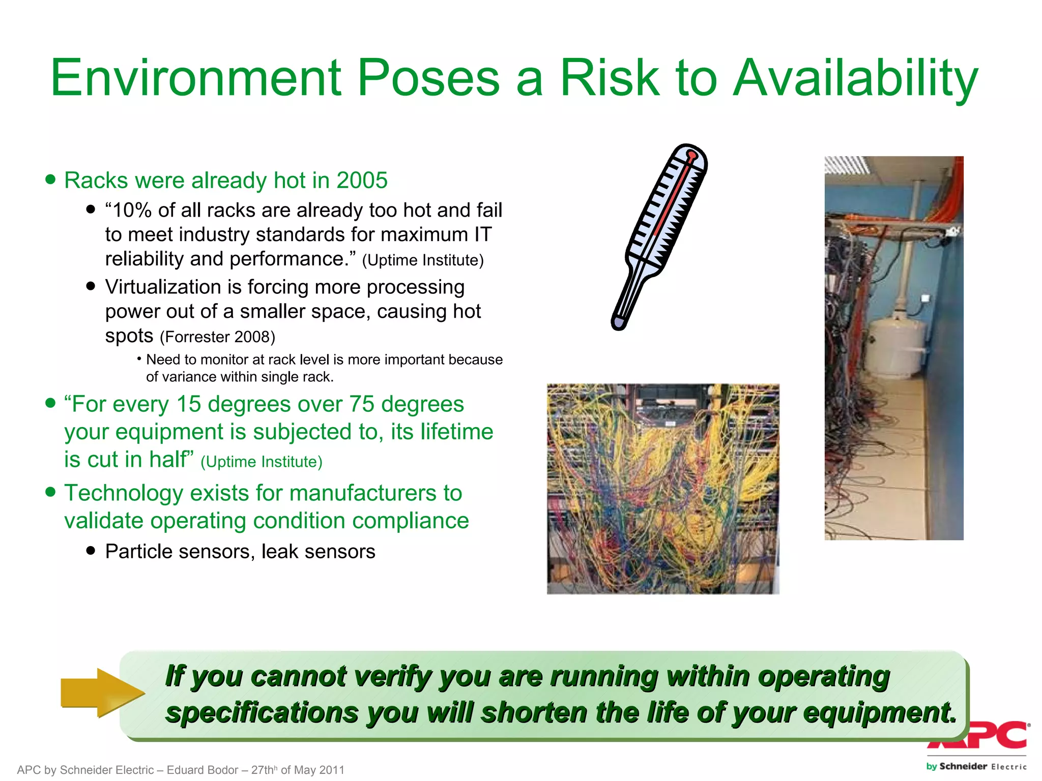 Environment Poses a Risk to Availability
    ● Racks were already hot in 2005
            ● “10% of all racks are already too hot and fail
              to meet industry standards for maximum IT
              reliability and performance.” (Uptime Institute)
            ● Virtualization is forcing more processing
              power out of a smaller space, causing hot
              spots (Forrester 2008)
                     • Need to monitor at rack level is more important because
                       of variance within single rack.

    ● “For every 15 degrees over 75 degrees
      your equipment is subjected to, its lifetime
      is cut in half” (Uptime Institute)
    ● Technology exists for manufacturers to
      validate operating condition compliance
            ● Particle sensors, leak sensors




                          If you cannot verify you are running within operating
                          specifications you will shorten the life of your equipment.
APC by Schneider Electric – Eduard Bodor – 27thh of May 2011
 