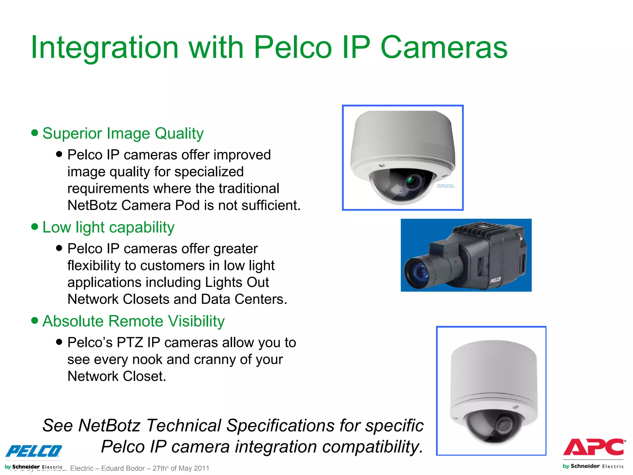 Integration with Pelco IP Cameras

     ● Superior Image Quality
             ● Pelco IP cameras offer improved
               image quality for specialized
               requirements where the traditional
               NetBotz Camera Pod is not sufficient.
     ● Low light capability
             ● Pelco IP cameras offer greater
               flexibility to customers in low light
               applications including Lights Out
               Network Closets and Data Centers.
     ● Absolute Remote Visibility
             ● Pelco’s PTZ IP cameras allow you to
               see every nook and cranny of your
               Network Closet.


         See NetBotz Technical Specifications for specific
               Pelco IP camera integration compatibility.
APC by Schneider Electric – Eduard Bodor – 27thh of May 2011
 