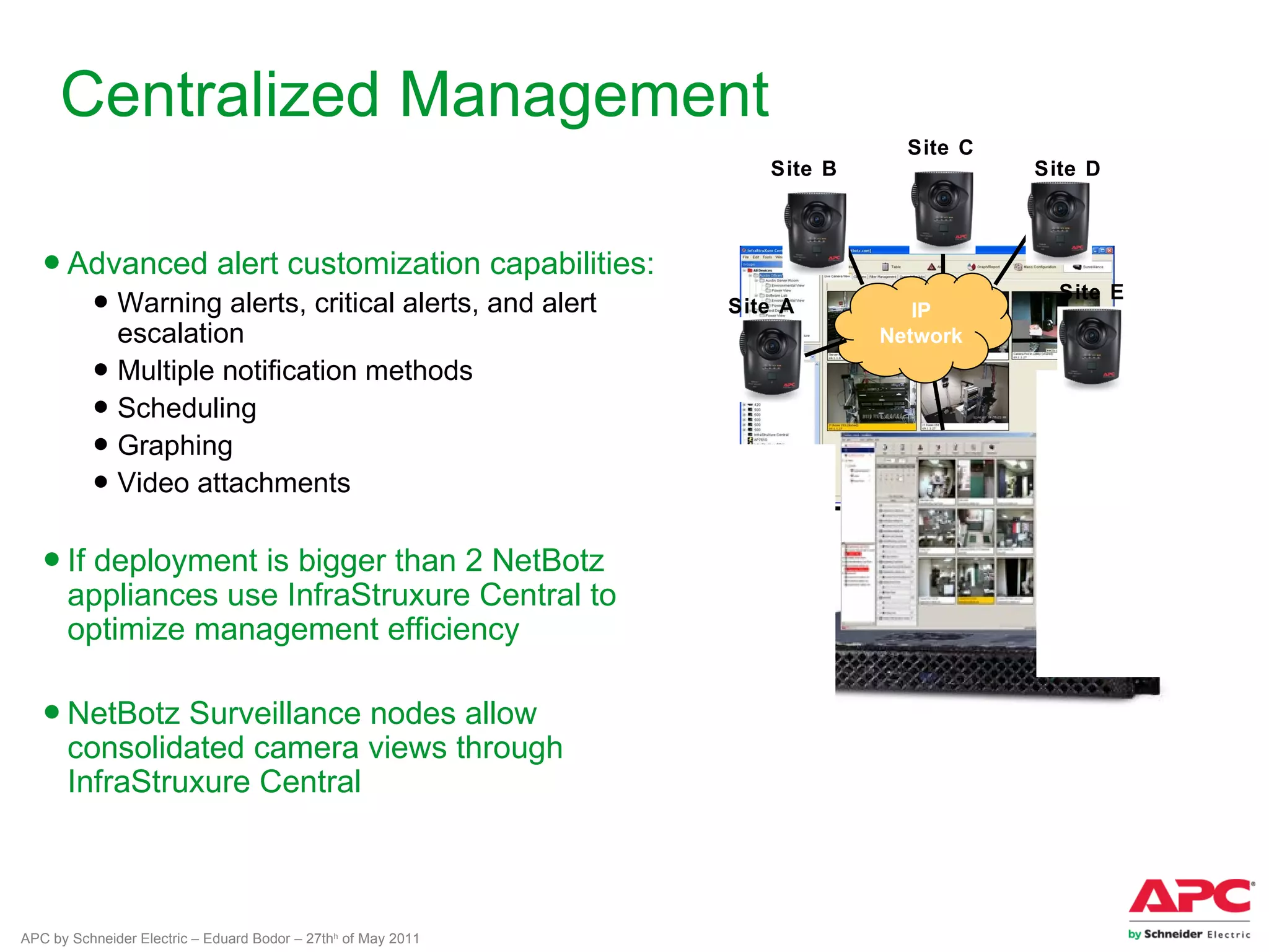 Centralized Management
                                                                             Site C
                                                                  Site B              Site D



   ● Advanced alert customization capabilities:
          ● Warning alerts, critical alerts, and alert         Site A         IP
                                                                                        Site E

            escalation                                                     Network
          ● Multiple notification methods
          ● Scheduling
          ● Graphing
          ● Video attachments

   ● If deployment is bigger than 2 NetBotz
     appliances use InfraStruxure Central to
     optimize management efficiency

   ● NetBotz Surveillance nodes allow
     consolidated camera views through
     InfraStruxure Central



APC by Schneider Electric – Eduard Bodor – 27thh of May 2011
 