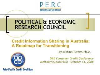 POLITICAL & ECONOMIC RESEARCH COUNCIL by Michael Turner, Ph.D. D&B Consumer Credit Conference Melbourne, Australia – October 14, 2008 Credit Information Sharing in Australia:  A Roadmap for Transitioning 