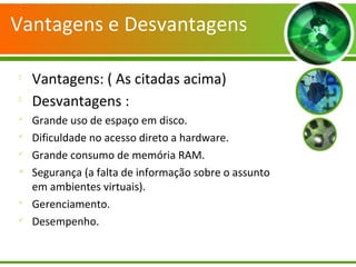 Vantagens e Desvantagens

Vantagens: ( As citadas acima)

Desvantagens :

Grande uso de espaço em disco.

Dificuldade no acesso direto a hardware.

Grande consumo de memória RAM.

Segurança (a falta de informação sobre o assunto
em ambientes virtuais).

Gerenciamento.

Desempenho.
 