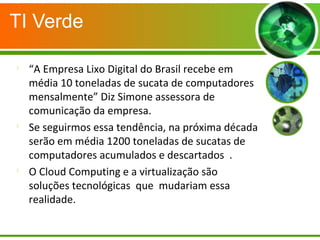 TI Verde

“A Empresa Lixo Digital do Brasil recebe em
média 10 toneladas de sucata de computadores
mensalmente” Diz Simone assessora de
comunicação da empresa.

Se seguirmos essa tendência, na próxima década
serão em média 1200 toneladas de sucatas de
computadores acumulados e descartados .

O Cloud Computing e a virtualização são
soluções tecnológicas que mudariam essa
realidade.
 