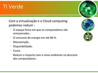 TI Verde

Com a virtualização e o Cloud computing
podemos reduzir :

O espaço físico em que os computadores são
armazenados .

O consumo de energia em até 80 %.

Manutenção .

Disponibilidade.

Custo.

Reduzir o impacto com o meio-ambiente no descarte
dos computadores .
 