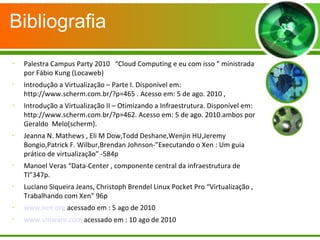 Bibliografia

Palestra Campus Party 2010 “Cloud Computing e eu com isso ” ministrada
por Fábio Kung (Locaweb)

Introdução a Virtualização – Parte I. Disponível em:
http://www.scherm.com.br/?p=465 . Acesso em: 5 de ago. 2010 ,

Introdução a Virtualização II – Otimizando a Infraestrutura. Disponível em:
http://www.scherm.com.br/?p=462. Acesso em: 5 de ago. 2010.ambos por
Geraldo Melo(scherm).

Jeanna N. Mathews , Eli M Dow,Todd Deshane,Wenjin HU,Jeremy
Bongio,Patrick F. Wilbur,Brendan Johnson-”Executando o Xen : Um guia
prático de virtualização” -584p

Manoel Veras “Data-Center , componente central da infraestrutura de
TI”347p.

Luciano Siqueira Jeans, Christoph Brendel Linux Pocket Pro “Virtualização ,
Trabalhando com Xen” 96p

www.xen.org acessado em : 5 ago de 2010

www.vmware.com acessado em : 10 ago de 2010
 