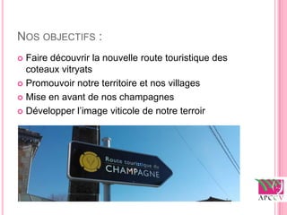 NOS OBJECTIFS :
 Faire découvrir la nouvelle route touristique des
  coteaux vitryats
 Promouvoir notre territoire et nos villages

 Mise en avant de nos champagnes

 Développer l’image viticole de notre terroir
 