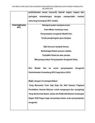 TEKS MAJLIS HARI GURU DAN ANUGERAH PERKHIDMATAN CEMERLANG SERTA RUMAH TERBUKA PPD
BELURAN 2016
perkhidmatan awam, komuniti, daerah negeri, negara dan
peringkat antarabangsa dengan memperolehi markah
sekurang-kurangnya 85% keatas.
PENYAMPAIAN
APC
Bersipuh puteri menjamu kuini,
Kuini Madu manisnya rasa;
Penyampaian anugerah tibalah kini,
Tanda penghargaan guru berjasa.
Sijil tersusun tampak kemas,
Berbahagia Datuk senyum sekilas,
Tampillah Datuk ke atas pentas.
Menyempurnakan Penyampaian Anugerah Khas.
Kini tibalah kita ke acara penyampaian Anugerah
Perkhidmatan Cemerlang 2015 bagi tahun 2016.
Majlis dengan ini mempersilakan
Yang Berusaha Tuan Haji Soje bin Abd Hassan Pegawai
Pendidikan Daerah Beluran untuk menjemput dan mengiringi
Yang Berhormat Datuk James bin Ratib Ahli Dewan Undangan
Negeri N39 Sugut bagi menyempurnakan acara penyampaian
anugerah.
 