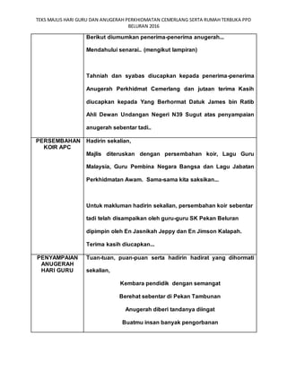 TEKS MAJLIS HARI GURU DAN ANUGERAH PERKHIDMATAN CEMERLANG SERTA RUMAH TERBUKA PPD
BELURAN 2016
Berikut diumumkan penerima-penerima anugerah...
Mendahului senarai.. (mengikut lampiran)
Tahniah dan syabas diucapkan kepada penerima-penerima
Anugerah Perkhidmat Cemerlang dan jutaan terima Kasih
diucapkan kepada Yang Berhormat Datuk James bin Ratib
Ahli Dewan Undangan Negeri N39 Sugut atas penyampaian
anugerah sebentar tadi..
PERSEMBAHAN
KOIR APC
Hadirin sekalian,
Majlis diteruskan dengan persembahan koir, Lagu Guru
Malaysia, Guru Pembina Negara Bangsa dan Lagu Jabatan
Perkhidmatan Awam. Sama-sama kita saksikan...
Untuk makluman hadirin sekalian, persembahan koir sebentar
tadi telah disampaikan oleh guru-guru SK Pekan Beluran
dipimpin oleh En Jasnikah Jeppy dan En Jimson Kalapah.
Terima kasih diucapkan...
PENYAMPAIAN
ANUGERAH
HARI GURU
Tuan-tuan, puan-puan serta hadirin hadirat yang dihormati
sekalian,
Kembara pendidik dengan semangat
Berehat sebentar di Pekan Tambunan
Anugerah diberi tandanya diingat
Buatmu insan banyak pengorbanan
 