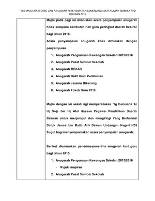 TEKS MAJLIS HARI GURU DAN ANUGERAH PERKHIDMATAN CEMERLANG SERTA RUMAH TERBUKA PPD
BELURAN 2016
Majlis pada pagi ini diteruskan acara penyampaian anugerah
Khas sempena sambutan hari guru peringkat daerah beluran
bagi tahun 2016.
Acara penyampaian anugerah khas dimulakan dengan
penyampaian
1. Anugerah Pengurusan Kewangan Sekolah 2015/2016
2. Anugerah Pusat Sumber Sekolah
3. Anugerah MEKAR
4. Anugerah Bakti Guru Pedalaman
5. Anugerah Jasamu Dikenang
6. Anugerah Tokoh Guru 2016
Majlis dengan ini sekali lagi mempersilakan Yg Berusaha Tn
Hj Soje bin Hj Abd Hassan Pegawai Pendidikan Daerah
Beluran untuk menjemput dan mengiringi Yang Berhormat
Datuk James bin Ratib Ahli Dewan Undangan Negeri N39
Sugut bagi menyempurnakan acara penyampaian anugerah.
Berikut diumumkan penerima-penerima anugerah hari guru
bagi tahun 2015.
1. Anugerah Pengurusan Kewangan Sekolah 2015/2016
- Rujuk lampiran
2. Anugerah Pusat Sumber Sekolah
 