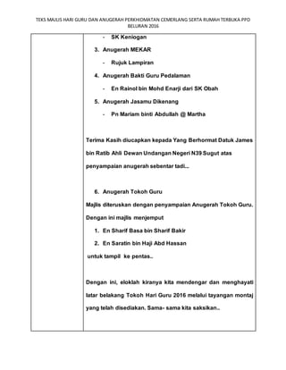 TEKS MAJLIS HARI GURU DAN ANUGERAH PERKHIDMATAN CEMERLANG SERTA RUMAH TERBUKA PPD
BELURAN 2016
- SK Keniogan
3. Anugerah MEKAR
- Rujuk Lampiran
4. Anugerah Bakti Guru Pedalaman
- En Rainol bin Mohd Enarji dari SK Obah
5. Anugerah Jasamu Dikenang
- Pn Mariam binti Abdullah @ Martha
Terima Kasih diucapkan kepada Yang Berhormat Datuk James
bin Ratib Ahli Dewan Undangan Negeri N39 Sugut atas
penyampaian anugerah sebentar tadi...
6. Anugerah Tokoh Guru
Majlis diteruskan dengan penyampaian Anugerah Tokoh Guru.
Dengan ini majlis menjemput
1. En Sharif Basa bin Sharif Bakir
2. En Saratin bin Haji Abd Hassan
untuk tampil ke pentas..
Dengan ini, eloklah kiranya kita mendengar dan menghayati
latar belakang Tokoh Hari Guru 2016 melalui tayangan montaj
yang telah disediakan. Sama- sama kita saksikan..
 
