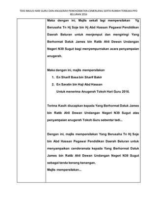 TEKS MAJLIS HARI GURU DAN ANUGERAH PERKHIDMATAN CEMERLANG SERTA RUMAH TERBUKA PPD
BELURAN 2016
Maka dengan ini, Majlis sekali lagi mempersilakan Yg
Berusaha Tn Hj Soje bin Hj Abd Hassan Pegawai Pendidikan
Daerah Beluran untuk menjemput dan mengiringi Yang
Berhormat Datuk James bin Ratib Ahli Dewan Undangan
Negeri N39 Sugut bagi menyempurnakan acara penyampaian
anugerah.
Maka dengan ini, majlis mempersilakan
1. En Sharif Basa bin Sharif Bakir
2. En Saratin bin Haji Abd Hassan
Untuk menerima Anugerah Tokoh Hari Guru 2016.
Terima Kasih diucapkan kepada Yang Berhormat Datuk James
bin Ratib Ahli Dewan Undangan Negeri N39 Sugut atas
penyampaian anugerah Tokoh Guru sebentar tadi...
Dengan ini, majlis mempersilakan Yang Berusaha Tn Hj Soje
bin Abd Hassan Pegawai Pendidikan Daerah Beluran untuk
menyampaikan cenderamata kepada Yang Berhormat Datuk
James bin Ratib Ahli Dewan Undangan Negeri N39 Sugut
sebagai tanda kenang kenangan.
Majlis mempersilakan...
 