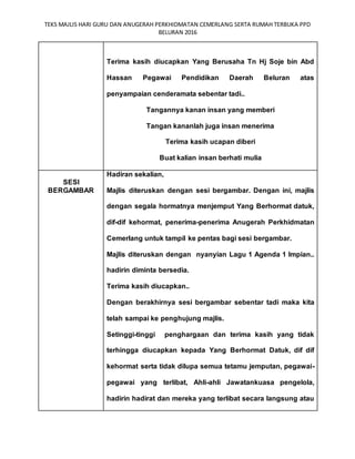 TEKS MAJLIS HARI GURU DAN ANUGERAH PERKHIDMATAN CEMERLANG SERTA RUMAH TERBUKA PPD
BELURAN 2016
Terima kasih diucapkan Yang Berusaha Tn Hj Soje bin Abd
Hassan Pegawai Pendidikan Daerah Beluran atas
penyampaian cenderamata sebentar tadi..
Tangannya kanan insan yang memberi
Tangan kananlah juga insan menerima
Terima kasih ucapan diberi
Buat kalian insan berhati mulia
SESI
BERGAMBAR
Hadiran sekalian,
Majlis diteruskan dengan sesi bergambar. Dengan ini, majlis
dengan segala hormatnya menjemput Yang Berhormat datuk,
dif-dif kehormat, penerima-penerima Anugerah Perkhidmatan
Cemerlang untuk tampil ke pentas bagi sesi bergambar.
Majlis diteruskan dengan nyanyian Lagu 1 Agenda 1 Impian..
hadirin diminta bersedia.
Terima kasih diucapkan..
Dengan berakhirnya sesi bergambar sebentar tadi maka kita
telah sampai ke penghujung majlis.
Setinggi-tinggi penghargaan dan terima kasih yang tidak
terhingga diucapkan kepada Yang Berhormat Datuk, dif dif
kehormat serta tidak dilupa semua tetamu jemputan, pegawai-
pegawai yang terlibat, Ahli-ahli Jawatankuasa pengelola,
hadirin hadirat dan mereka yang terlibat secara langsung atau
 