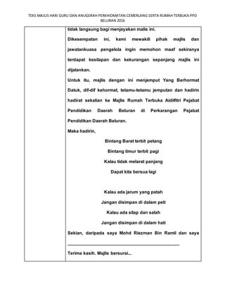 TEKS MAJLIS HARI GURU DAN ANUGERAH PERKHIDMATAN CEMERLANG SERTA RUMAH TERBUKA PPD
BELURAN 2016
tidak langsung bagi menjayakan malis ini.
Dikesempatan ini, kami mewakili pihak majlis dan
jawatankuasa pengelola ingin memohon maaf sekiranya
terdapat kesilapan dan kekurangan sepanjang majlis ini
dijalankan.
Untuk itu, majlis dengan ini menjemput Yang Berhormat
Datuk, dif-dif kehormat, tetamu-tetamu jemputan dan hadirin
hadirat sekalian ke Majlis Rumah Terbuka Aidilfitri Pejabat
Pendidikan Daerah Beluran di Perkarangan Pejabat
Pendidikan Daerah Beluran.
Maka hadirin,
Bintang Barat terbit petang
Bintang timur terbit pagi
Kalau tidak melarat panjang
Dapat kita bersua lagi
Kalau ada jarum yang patah
Jangan disimpan di dalam peti
Kalau ada silap dan salah
Jangan disimpan di dalam hati
Sekian, daripada saya Mohd Riezman Bin Ramli dan saya
_____________________________________________
Terima kasih. Majlis bersurai...
 