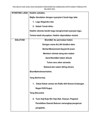 TEKS MAJLIS HARI GURU DAN ANUGERAH PERKHIDMATAN CEMERLANG SERTA RUMAH TERBUKA PPD
BELURAN 2016
NYANYIAN LAGU Hadirin sekalian,
Majlis dimulakan dengan nyanyian 2 buah lagu iaitu
1. Lagu Negaraku dan
2. Sabah Tanah Airku
Hadirin diminta berdiri bagi menghormati nyanyian lagu.
Terima kasih diucapkan. Hadirin dipersilakan duduk.
SALUTASI Bismillah itu permulaan kalam
Dengan nama ALLAH khalikul alam
Berkat Muhammad Sayyid Al anam
Memberi rahmat siang dan malam
Awal Bismillah kalam dimula
Tuhan seru alam semesta
Selawat dan salam diiring bicara
Bismillahirahmanirahim.
Yang Berhormat,
1. Datuk Datuk James bin Ratib Ahli Dewan Undangan
Negeri N39 Sugut.
Yang Berusaha
2. Tuan Haji Soje Bin Haji Abd. Hassan, Pegawai
Pendidikan Daerah Beluran merangkap pengerusi
pengelola.
 