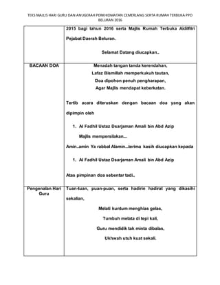 TEKS MAJLIS HARI GURU DAN ANUGERAH PERKHIDMATAN CEMERLANG SERTA RUMAH TERBUKA PPD
BELURAN 2016
2015 bagi tahun 2016 serta Majlis Rumah Terbuka Aidilfitri
Pejabat Daerah Beluran.
Selamat Datang diucapkan..
BACAAN DOA Menadah tangan tanda kerendahan,
Lafaz Bismillah memperkukuh tautan,
Doa dipohon penuh pengharapan,
Agar Majlis mendapat keberkatan.
Tertib acara diteruskan dengan bacaan doa yang akan
dipimpin oleh
1. Al Fadhil Ustaz Dsarjaman Amali bin Abd Azip
Majlis mempersilakan...
Amin..amin Ya rabbal Alamin...terima kasih diucapkan kepada
1. Al Fadhil Ustaz Dsarjaman Amali bin Abd Azip
Atas pimpinan doa sebentar tadi..
Pengenalan Hari
Guru
Tuan-tuan, puan-puan, serta hadirin hadirat yang dikasihi
sekalian,
Melati kuntum menghias gelas,
Tumbuh melata di tepi kali,
Guru mendidik tak minta dibalas,
Ukhwah utuh kuat sekali.
 