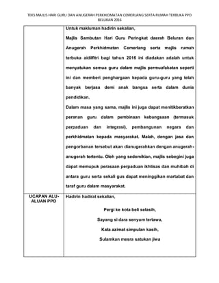 TEKS MAJLIS HARI GURU DAN ANUGERAH PERKHIDMATAN CEMERLANG SERTA RUMAH TERBUKA PPD
BELURAN 2016
Untuk makluman hadirin sekalian,
Majlis Sambutan Hari Guru Peringkat daerah Beluran dan
Anugerah Perkhidmatan Cemerlang serta majlis rumah
terbuka aidilfitri bagi tahun 2016 ini diadakan adalah untuk
menyatukan semua guru dalam majlis permuafakatan seperti
ini dan memberi penghargaan kepada guru-guru yang telah
banyak berjasa demi anak bangsa serta dalam dunia
pendidikan.
Dalam masa yang sama, majlis ini juga dapat menitikberatkan
peranan guru dalam pembinaan kebangsaan (termasuk
perpaduan dan integrasi), pembangunan negara dan
perkhidmatan kepada masyarakat. Malah, dengan jasa dan
pengorbanan tersebut akan dianugerahkan dengan anugerah-
anugerah tertentu. Oleh yang sedemikian, majlis sebegini juga
dapat memupuk perasaan perpaduan ikhtisas dan muhibah di
antara guru serta sekali gus dapat meninggikan martabat dan
taraf guru dalam masyarakat.
UCAPAN ALU-
ALUAN PPD
Hadirin hadirat sekalian,
Pergi ke kota beli selasih,
Sayang si dara senyum tertawa,
Kata azimat simpulan kasih,
Sulamkan mesra satukan jiwa
 