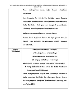 TEKS MAJLIS HARI GURU DAN ANUGERAH PERKHIDMATAN CEMERLANG SERTA RUMAH TERBUKA PPD
BELURAN 2016
Tanpa melengahkan masa, majlis dengan sukacitanya
menjemput
Yang Berusaha Tn Hj Soje bin Haji Abd Hassan Pegawai
Pendidikan Daerah Beluran merangkap Pengerusi Pengelola
Majlis Sambutan Hari guru dan Anugerah perkhidmatan
cemerlang bagi menyampaikan ucapan alu-aluan...
Majlis dengan penuh takzimnya mempersilakan.
Terima Kasih diucapkan kepada Tn Hj Soje bin Haji Abd
Hassan atas kesudian menyampaikan ucapan alu-aluan
sebentar tadi..
UCAPAN
PERASMIAN
Tak lengkap keris tanpa sarungnya,
tak lengkap pinang tanpa sirihnya,
tak lengkap angin tanpa semilirnya.
tak lengkap majlis tanpa perasminya
Maka dengan ini, majlis dengan sukacitanya mempersilakan
1. Yang Berhormat Datuk James bin Ratib Ahli Dewan
Undangan Negeri N39 Sugut.
Untuk menyampaikan ucapan dan seterusnya merasmikan
Majlis sambutan Hari Majlis Guru Peringkat Daerah Beluran
dan Penyampaian Anugerah Perkhidmatan Cemerlang 2015
bagi Tahun 2016.
 