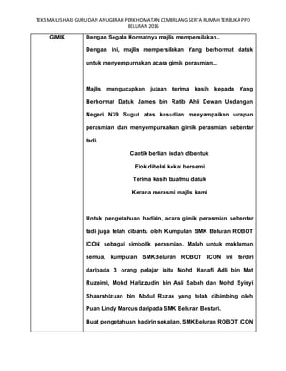 TEKS MAJLIS HARI GURU DAN ANUGERAH PERKHIDMATAN CEMERLANG SERTA RUMAH TERBUKA PPD
BELURAN 2016
GIMIK Dengan Segala Hormatnya majlis mempersilakan..
Dengan ini, majlis mempersilakan Yang berhormat datuk
untuk menyempurnakan acara gimik perasmian...
Majlis mengucapkan jutaan terima kasih kepada Yang
Berhormat Datuk James bin Ratib Ahli Dewan Undangan
Negeri N39 Sugut atas kesudian menyampaikan ucapan
perasmian dan menyempurnakan gimik perasmian sebentar
tadi.
Cantik berlian indah dibentuk
Elok dibelai kekal bersemi
Terima kasih buatmu datuk
Kerana merasmi majlis kami
Untuk pengetahuan hadirin, acara gimik perasmian sebentar
tadi juga telah dibantu oleh Kumpulan SMK Beluran ROBOT
ICON sebagai simbolik perasmian. Malah untuk makluman
semua, kumpulan SMKBeluran ROBOT ICON ini terdiri
daripada 3 orang pelajar iaitu Mohd Hanafi Adli bin Mat
Ruzaimi, Mohd Hafizzudin bin Asli Sabah dan Mohd Syisyi
Shaarshizuan bin Abdul Razak yang telah dibimbing oleh
Puan Lindy Marcus daripada SMK Beluran Bestari.
Buat pengetahuan hadirin sekalian, SMKBeluran ROBOT ICON
 