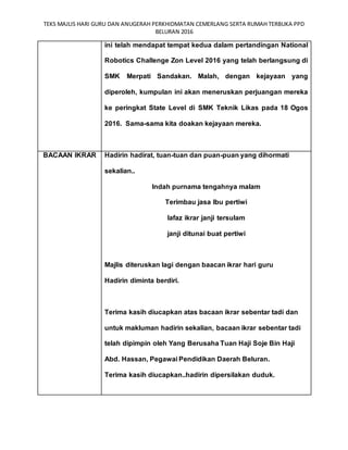 TEKS MAJLIS HARI GURU DAN ANUGERAH PERKHIDMATAN CEMERLANG SERTA RUMAH TERBUKA PPD
BELURAN 2016
ini telah mendapat tempat kedua dalam pertandingan National
Robotics Challenge Zon Level 2016 yang telah berlangsung di
SMK Merpati Sandakan. Malah, dengan kejayaan yang
diperoleh, kumpulan ini akan meneruskan perjuangan mereka
ke peringkat State Level di SMK Teknik Likas pada 18 Ogos
2016. Sama-sama kita doakan kejayaan mereka.
BACAAN IKRAR Hadirin hadirat, tuan-tuan dan puan-puan yang dihormati
sekalian..
Indah purnama tengahnya malam
Terimbau jasa Ibu pertiwi
lafaz ikrar janji tersulam
janji ditunai buat pertiwi
Majlis diteruskan lagi dengan baacan ikrar hari guru
Hadirin diminta berdiri.
Terima kasih diucapkan atas bacaan ikrar sebentar tadi dan
untuk makluman hadirin sekalian, bacaan ikrar sebentar tadi
telah dipimpin oleh Yang Berusaha Tuan Haji Soje Bin Haji
Abd. Hassan, Pegawai Pendidikan Daerah Beluran.
Terima kasih diucapkan..hadirin dipersilakan duduk.
 