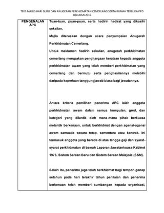 TEKS MAJLIS HARI GURU DAN ANUGERAH PERKHIDMATAN CEMERLANG SERTA RUMAH TERBUKA PPD
BELURAN 2016
PENGENALAN
APC
Tuan-tuan, puan-puan, serta hadirin hadirat yang dikasihi
sekalian,
Majlis diteruskan dengan acara penyampaian Anugerah
Perkhidmatan Cemerlang.
Untuk makluman hadirin sekalian, anugerah perkhidmatan
cemerlang merupakan penghargaan kerajaan kepada anggota
perkhidmatan awam yang telah memberi perkhidmatan yang
cemerlang dan bermutu serta penghasilannya melebihi
daripada keperluan tanggungjawab biasa bagi jawatannya.
Antara kriteria pemilihan penerima APC ialah anggota
perkhidmatan awam dalam semua kumpulan, gred, dan
kategori yang dilantik oleh mana-mana pihak berkuasa
melantik berkenaan, untuk berkhidmat dengan agensi-agensi
awam samaada secara tetap, sementara atau kontrak. Ini
termasuk anggota yang berada di atas tangga gaji dan syarat-
syarat perkhidmatan di bawah Laporan Jawatankuasa Kabinet
1976, Sistem Saraan Baru dan Sistem Saraan Malaysia (SSM).
Selain itu, penerima juga telah berkhidmat bagi tempoh genap
setahun pada hari terakhir tahun penilaian dan penerima
berkenaan telah memberi sumbangan kepada organisasi,
 