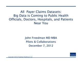 All Payer Claims Datasets:
    Big Data is Coming to Public Health
 Officials, Doctors, Hospitals, and Patients
                  Near You



                            John Freedman MD MBA
                             Pilots & Collaborations
                                December 7, 2012


Copyright ©2012 Freedman Healthcare, LLC       
 