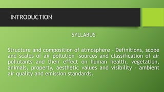 INTRODUCTION
SYLLABUS
Structure and composition of atmosphere – Definitions, scope
and scales of air pollution –sources and classification of air
pollutants and their effect on human health, vegetation,
animals, property, aesthetic values and visibility – ambient
air quality and emission standards.
 