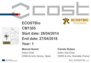 ESF provides the COST Office
through a European Commission contract
COST is supported
by the EU Framework Programme
ECOSTBio
CM1305
Start date: 28/04/2014
End date: 27/04/2018
Year: 1
Marcel Swart
Action Chair
ICREA & Univ. Girona, Spain
Carole Duboc
Action Vice-Chair
CNRS & Univ. Grenoble, France
 
