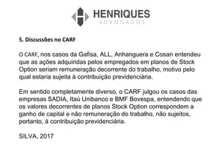 5. Discussões no CARF
O CARF, nos casos da Gafisa, ALL, Anhanguera e Cosan entendeu
que as ações adquiridas pelos empregados em planos de Stock
Option seriam remuneração decorrente do trabalho, motivo pelo
qual estaria sujeita à contribuição previdenciária.
Em sentido completamente diverso, o CARF julgou os casos das
empresas SADIA, Itaú Unibanco e BMF Bovespa, entendendo que
os valores decorrentes de planos Stock Option correspondem a
ganho de capital e não remuneração do trabalho, não sujeitos,
portanto, à contribuição previdenciária.
SILVA, 2017
 