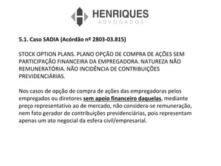 5.1. Caso SADIA (Acórdão nº 2803-03.815)
STOCK OPTION PLANS. PLANO OPÇÃO DE COMPRA DE AÇÕES SEM
PARTICIPAÇÃO FINANCEIRA DA EMPREGADORA. NATUREZA NÃO
REMUNERATÓRIA. NÃO INCIDÊNCIA DE CONTRIBUIÇÕES
PREVIDENCIÁRIAS.
Nos casos de opção de compra de ações das empregadoras pelos
empregados ou diretores sem apoio financeiro daquelas, mediante
preço representativo ao de mercado, não considera-se remuneração,
nem fato gerador de contribuições previdenciárias, pois representam
apenas um ato negocial da esfera civil/empresarial.
 