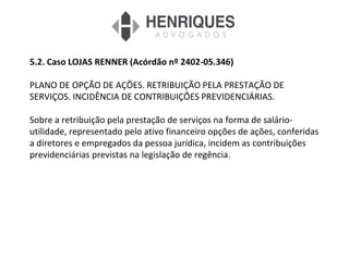5.2. Caso LOJAS RENNER (Acórdão nº 2402-05.346)
PLANO DE OPÇÃO DE AÇÕES. RETRIBUIÇÃO PELA PRESTAÇÃO DE
SERVIÇOS. INCIDÊNCIA DE CONTRIBUIÇÕES PREVIDENCIÁRIAS.
Sobre a retribuição pela prestação de serviços na forma de salário-
utilidade, representado pelo ativo financeiro opções de ações, conferidas
a diretores e empregados da pessoa jurídica, incidem as contribuições
previdenciárias previstas na legislação de regência.
 