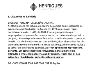 6. Discussões no Judiciário
STOCK OPTIONS. NATUREZA NÃO SALARIAL.
As stock options constituem um regime de compra ou de subscrição de
ações e foram introduzidas na França em 1970, cujas novas regras
encontram-se na Lei n. 420, de 2001. Esse regime permite que os
empregados comprem ações da empresa em um determinado período e
por preço ajustado previamente. Se o valor da ação ultrapassa o preço, o
beneficiário obtém o lucro e, em conseqüência, duas alternativas lhe são
oferecidas: revender de imediato a mais valia ou guardar os seus títulos e
se tornar um empregado acionista. As stock options não representam,
portanto, um complemento da remuneração, mas um meio de
estimular o empregado a fazer coincidir seus interesses com os dos
acionistas, não detendo, portanto, natureza salarial.
RO n° 0089600-84.2009.5.03.0009. TRT 3ª Região.
 